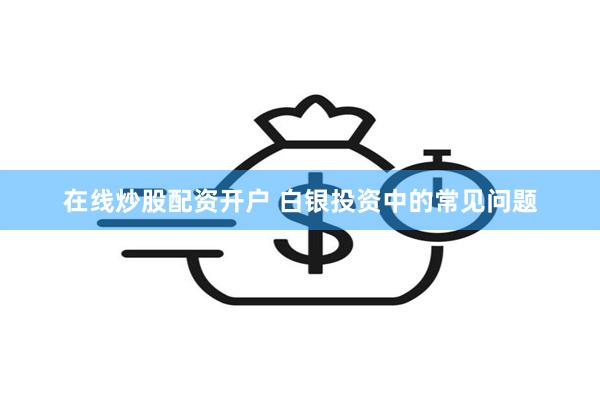 在线炒股配资开户 白银投资中的常见问题